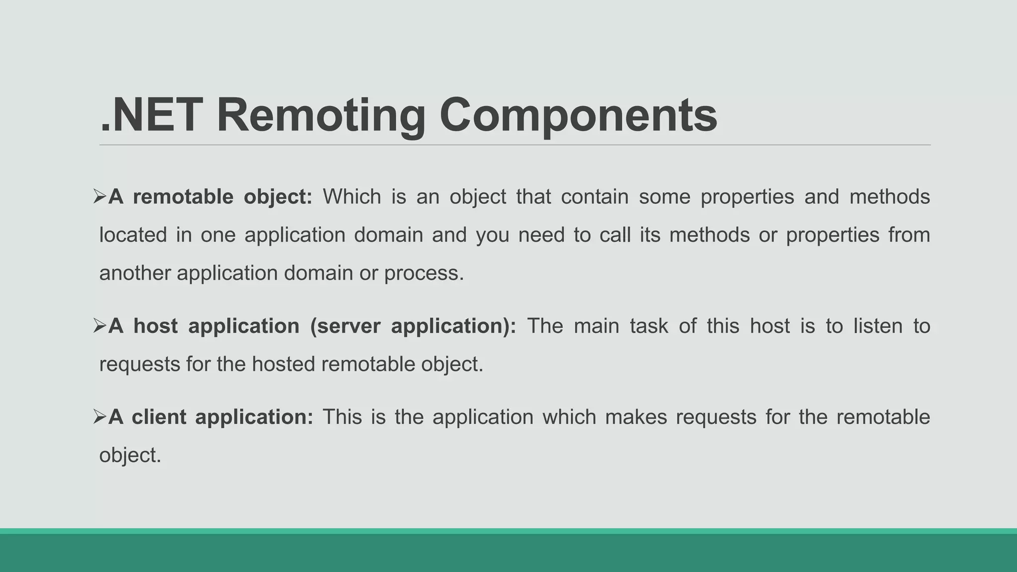 .NET Remoting Components
A remotable object: Which is an object that contain some properties and methods
located in one application domain and you need to call its methods or properties from
another application domain or process.
A host application (server application): The main task of this host is to listen to
requests for the hosted remotable object.
A client application: This is the application which makes requests for the remotable
object.
 