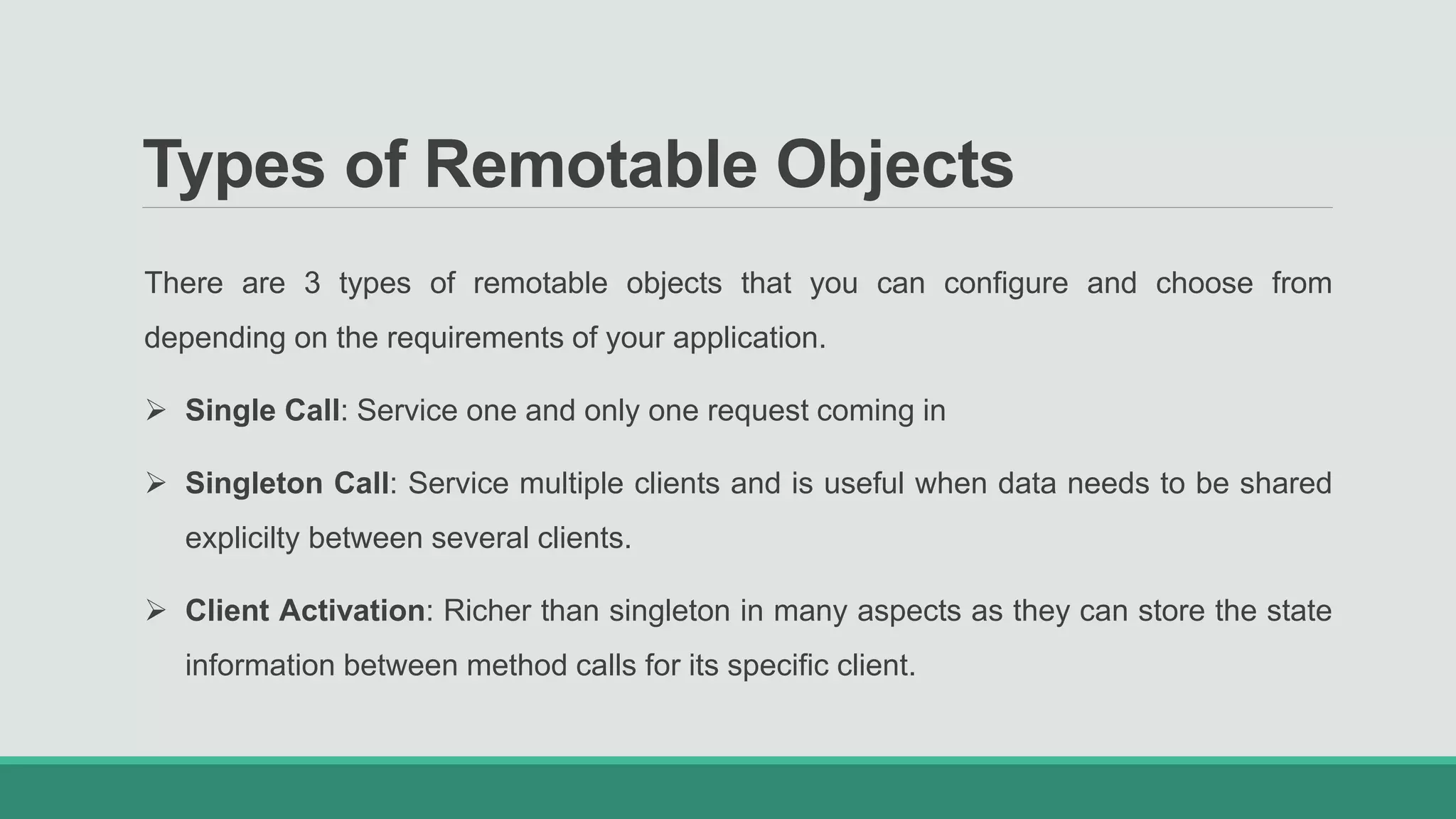 Types of Remotable Objects
There are 3 types of remotable objects that you can configure and choose from
depending on the requirements of your application.
 Single Call: Service one and only one request coming in
 Singleton Call: Service multiple clients and is useful when data needs to be shared
explicilty between several clients.
 Client Activation: Richer than singleton in many aspects as they can store the state
information between method calls for its specific client.
 
