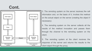 Cont.
3. The remoting system on the server receives the call
information and, on the basis of it, invokes the method
on the actual object on the server (creating the object if
necessary).
4. The remoting system on the server collects all the
results of the method invocation and passes them
through the channel to the remoting system on the
client.
5. The remoting system at the client receives the
response of the server and returns the results to the
client object through the proxy.
 
