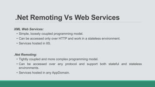 .Net Remoting Vs Web Services
XML Web Services:
• Simple, loosely coupled programming model.
• Can be accessed only over HTTP and work in a stateless environment.
• Services hosted in IIS.
.Net Remoting:
• Tightly coupled and more complex programming model.
• Can be accessed over any protocol and support both stateful and stateless
environments.
• Services hosted in any AppDomain.
 