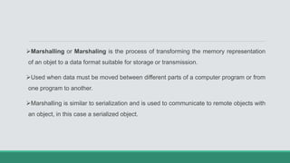 Marshalling or Marshaling is the process of transforming the memory representation
of an objet to a data format suitable for storage or transmission.
Used when data must be moved between different parts of a computer program or from
one program to another.
Marshalling is similar to serialization and is used to communicate to remote objects with
an object, in this case a serialized object.
 