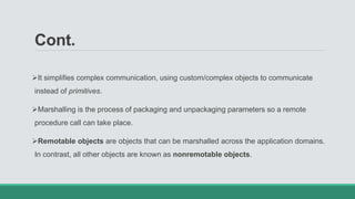 Cont.
It simplifies complex communication, using custom/complex objects to communicate
instead of primitives.
Marshalling is the process of packaging and unpackaging parameters so a remote
procedure call can take place.
Remotable objects are objects that can be marshalled across the application domains.
In contrast, all other objects are known as nonremotable objects.
 