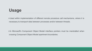 Usage
Used within implementation of different remote procedure call mechanisms, where it is
necessary to transport data between processes and/or between threads.
In Microsoft's Component Object Model interface pointers must be marshalled when
crossing Component Object Model apartment boundaries.
 