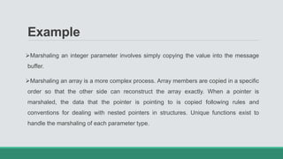 Example
Marshaling an integer parameter involves simply copying the value into the message
buffer.
Marshaling an array is a more complex process. Array members are copied in a specific
order so that the other side can reconstruct the array exactly. When a pointer is
marshaled, the data that the pointer is pointing to is copied following rules and
conventions for dealing with nested pointers in structures. Unique functions exist to
handle the marshaling of each parameter type.
 