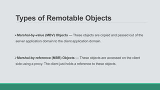 Types of Remotable Objects
Marshal-by-value (MBV) Objects — These objects are copied and passed out of the
server application domain to the client application domain.
Marshal-by-reference (MBR) Objects — These objects are accessed on the client
side using a proxy. The client just holds a reference to these objects.
 
