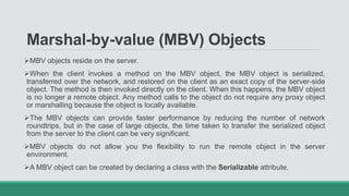 Marshal-by-value (MBV) Objects
MBV objects reside on the server.
When the client invokes a method on the MBV object, the MBV object is serialized,
transferred over the network, and restored on the client as an exact copy of the server-side
object. The method is then invoked directly on the client. When this happens, the MBV object
is no longer a remote object. Any method calls to the object do not require any proxy object
or marshalling because the object is locally available.
The MBV objects can provide faster performance by reducing the number of network
roundtrips, but in the case of large objects, the time taken to transfer the serialized object
from the server to the client can be very significant.
MBV objects do not allow you the flexibility to run the remote object in the server
environment.
A MBV object can be created by declaring a class with the Serializable attribute.
 
