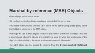 Marshal-by-reference (MBR) Objects
They always reside on the server.
All methods invoked on these objects are executed at the server side.
The client communicates with the MBR object on the server using a local proxy object
that holds the reference to the MBR object.
Although the use of MBR objects increases the number of network roundtrips, they are
a good choice when the objects are prohibitively large or when the functionality of the
object is only available in the server environment on which it is created.
An MBR object can be created by deriving from the System.MarshalByRefObject
class.
 