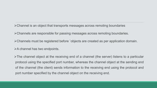 Channel is an object that transports messages across remoting boundaries
Channels are responsible for passing messages across remoting boundaries.
Channels must be registered before `objects are created as per application domain.
A channel has two endpoints.
The channel object at the receiving end of a channel (the server) listens to a particular
protocol using the specified port number, whereas the channel object at the sending end
of the channel (the client) sends information to the receiving end using the protocol and
port number specified by the channel object on the receiving end.
 