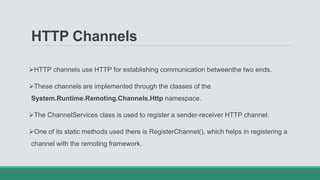 HTTP Channels
HTTP channels use HTTP for establishing communication betweenthe two ends.
These channels are implemented through the classes of the
System.Runtime.Remoting.Channels.Http namespace.
The ChannelServices class is used to register a sender-receiver HTTP channel.
One of its static methods used there is RegisterChannel(), which helps in registering a
channel with the remoting framework.
 