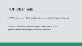 TCP Channels
A TCP channel uses TCP for establishing communication between the two ends.
The TCP channel is implemented through various classes of the
System.Runtime.Remoting.Channels.Tcp namespace.
 