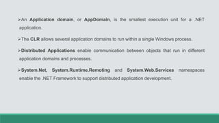 An Application domain, or AppDomain, is the smallest execution unit for a .NET
application.
The CLR allows several application domains to run within a single Windows process.
Distributed Applications enable communication between objects that run in different
application domains and processes.
System.Net, System.Runtime.Remoting and System.Web.Services namespaces
enable the .NET Framework to support distributed application development.
 