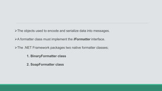 The objects used to encode and serialize data into messages.
A formatter class must implement the IFormatter interface.
The .NET Framework packages two native formatter classes;
1. BinaryFormatter class
2. SoapFormatter class
 