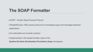 The SOAP Formatter
SOAP - Simple Object Access Protocol
Straightforward, XML-based protocol for exchanging types and messages between
applications
An extensible and modular protocol
Implemented in the SoapFormatter class of the
System.Runtime.Serialization.Formatters.Soap namespace
 