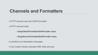 Channels and Formatters
HTTP channel uses the SOAP formatter.
HTTP channel uses;
- SoapClientFormatterSinkProvider class
- SoapServerFormatterSinkProvider class
to serialize and deserialize messages
Can create industry-standard XML Web services
 