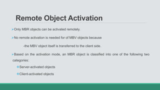 Remote Object Activation
Only MBR objects can be activated remotely.
No remote activation is needed for of MBV objects because
-the MBV object itself is transferred to the client side.
Based on the activation mode, an MBR object is classified into one of the following two
categories:
Server-activated objects
Client-activated objects
 