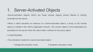 1. Server-Activated Objects
Server-activated objects (SAO) are those remote objects whose lifetime is directly
controlled by the server.
When a client requests an instance of a server-activated object, a proxy to the remote
object is created in the client’s application domain. The remote object is only instantiated (or
activated) on the server when the client calls a method on the proxy object.
Limited flexibility.
Two activation modes for a server-activated object:
1.SingleCall activation mode 2.Singleton activation mode
 