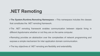 .NET Remoting
The System.Runtime.Remoting Namespace —This namespace includes the classes
that constitutes the .NET remoting framework.
The .NET remoting framework enables communication between objects living in
different Appdomains whether or not they are on the same computer.
Remoting provides an abstraction over the complexities of network programming and
exposes a simple mechanism for inter application domain communication.
The key objectives of .NET remoting are flexibility and extensibility.
 