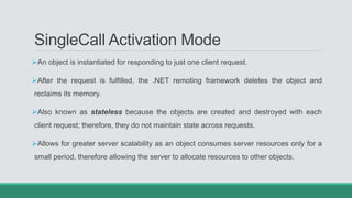 SingleCall Activation Mode
An object is instantiated for responding to just one client request.
After the request is fulfilled, the .NET remoting framework deletes the object and
reclaims its memory.
Also known as stateless because the objects are created and destroyed with each
client request; therefore, they do not maintain state across requests.
Allows for greater server scalability as an object consumes server resources only for a
small period, therefore allowing the server to allocate resources to other objects.
 