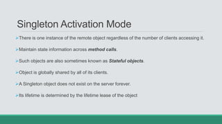 Singleton Activation Mode
There is one instance of the remote object regardless of the number of clients accessing it.
Maintain state information across method calls.
Such objects are also sometimes known as Stateful objects.
Object is globally shared by all of its clients.
A Singleton object does not exist on the server forever.
Its lifetime is determined by the lifetime lease of the object
 