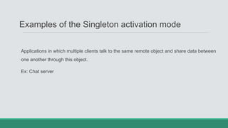 Examples of the Singleton activation mode
Applications in which multiple clients talk to the same remote object and share data between
one another through this object.
Ex: Chat server
 