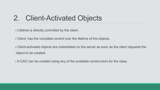2. Client-Activated Objects
Lifetime is directly controlled by the client.
Client, has the complete control over the lifetime of the objects.
Client-activated objects are instantiated on the server as soon as the client requests the
object to be created.
A CAO can be created using any of the available constructors for the class.
 