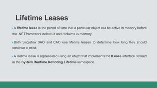 Lifetime Leases
A lifetime lease is the period of time that a particular object can be active in memory before
the .NET framework deletes it and reclaims its memory.
Both Singleton SAO and CAO use lifetime leases to determine how long they should
continue to exist.
A lifetime lease is represented using an object that implements the ILease interface defined
in the System.Runtime.Remoting.Lifetime namespace.
 