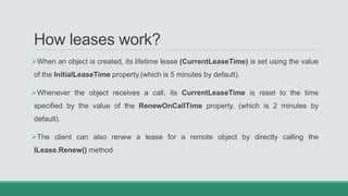 How leases work?
When an object is created, its lifetime lease (CurrentLeaseTime) is set using the value
of the InitialLeaseTime property.(which is 5 minutes by default).
Whenever the object receives a call, its CurrentLeaseTime is reset to the time
specified by the value of the RenewOnCallTime property. (which is 2 minutes by
default).
The client can also renew a lease for a remote object by directly calling the
ILease.Renew() method
 