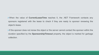 When the value of CurrentLeaseTime reaches 0, the .NET Framework contacts any
sponsors registered with the lease to check if they are ready to sponsor renewing the
object’s lease.
If the sponsor does not renew the object or the server cannot contact the sponsor within the
duration specified by the SponsorshipTimeout property, the object is marked for garbage
collection.
 
