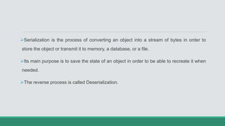 Serialization is the process of converting an object into a stream of bytes in order to
store the object or transmit it to memory, a database, or a file.
Its main purpose is to save the state of an object in order to be able to recreate it when
needed.
The reverse process is called Deserialization.
 
