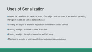 Uses of Serialization
Allows the developer to save the state of an object and recreate it as needed, providing
storage of objects as well as data exchange.
Sending the object to a remote application by means of a Web Service.
Passing an object from one domain to another.
Passing an object through a firewall as an XML string.
Maintaining security or user-specific information across applications.
 