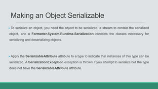 Making an Object Serializable
To serialize an object, you need the object to be serialized, a stream to contain the serialized
object, and a Formatter.System.Runtime.Serialization contains the classes necessary for
serializing and deserializing objects.
Apply the SerializableAttribute attribute to a type to indicate that instances of this type can be
serialized. A SerializationException exception is thrown if you attempt to serialize but the type
does not have the SerializableAttribute attribute.
 