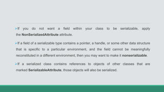 If you do not want a field within your class to be serializable, apply
the NonSerializedAttribute attribute.
If a field of a serializable type contains a pointer, a handle, or some other data structure
that is specific to a particular environment, and the field cannot be meaningfully
reconstituted in a different environment, then you may want to make it nonserializable.
If a serialized class contains references to objects of other classes that are
marked SerializableAttribute, those objects will also be serialized.
 