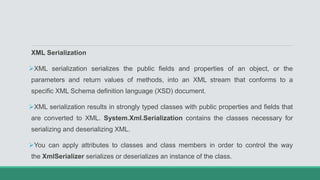 XML Serialization
XML serialization serializes the public fields and properties of an object, or the
parameters and return values of methods, into an XML stream that conforms to a
specific XML Schema definition language (XSD) document.
XML serialization results in strongly typed classes with public properties and fields that
are converted to XML. System.Xml.Serialization contains the classes necessary for
serializing and deserializing XML.
You can apply attributes to classes and class members in order to control the way
the XmlSerializer serializes or deserializes an instance of the class.
 