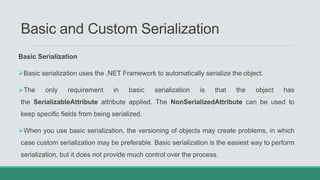 Basic and Custom Serialization
Basic Serialization
Basic serialization uses the .NET Framework to automatically serialize the object.
The only requirement in basic serialization is that the object has
the SerializableAttribute attribute applied. The NonSerializedAttribute can be used to
keep specific fields from being serialized.
When you use basic serialization, the versioning of objects may create problems, in which
case custom serialization may be preferable. Basic serialization is the easiest way to perform
serialization, but it does not provide much control over the process.
 