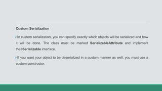 Custom Serialization
In custom serialization, you can specify exactly which objects will be serialized and how
it will be done. The class must be marked SerializableAttribute and implement
the ISerializable interface.
If you want your object to be deserialized in a custom manner as well, you must use a
custom constructor.
 
