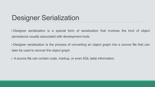 Designer Serialization
Designer serialization is a special form of serialization that involves the kind of object
persistence usually associated with development tools.
Designer serialization is the process of converting an object graph into a source file that can
later be used to recover the object graph.
 A source file can contain code, markup, or even SQL table information.
 