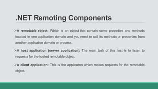 .NET Remoting Components
A remotable object: Which is an object that contain some properties and methods
located in one application domain and you need to call its methods or properties from
another application domain or process.
A host application (server application): The main task of this host is to listen to
requests for the hosted remotable object.
A client application: This is the application which makes requests for the remotable
object.
 