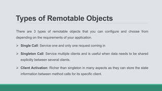 Types of Remotable Objects
There are 3 types of remotable objects that you can configure and choose from
depending on the requirements of your application.
 Single Call: Service one and only one request coming in
 Singleton Call: Service multiple clients and is useful when data needs to be shared
explicilty between several clients.
 Client Activation: Richer than singleton in many aspects as they can store the state
information between method calls for its specific client.
 