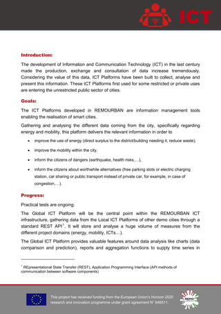 This project has received funding from the European Union’s Horizon 2020
research and innovation programme under grant agreement N° 646511.
ICT
Introduction:
The development of Information and Communication Technology (ICT) in the last century
made the production, exchange and consultation of data increase tremendously.
Considering the value of this data, ICT Platforms have been built to collect, analyse and
present this information. These ICT Platforms first used for some restricted or private uses
are entering the unrestricted public sector of cities.
Goals:
The ICT Platforms developed in REMOURBAN are information management tools
enabling the realisation of smart cities.
Gathering and analysing the different data coming from the city, specifically regarding
energy and mobility, this platform delivers the relevant information in order to
 improve the use of energy (direct surplus to the district/building needing it, reduce waste),
 improve the mobility within the city,
 inform the citizens of dangers (earthquake, health risks,…),
 inform the citizens about worthwhile alternatives (free parking slots or electric charging
station, car sharing or public transport instead of private car, for example, in case of
congestion,…).
Progress:
Practical tests are ongoing.
The Global ICT Platform will be the central point within the REMOURBAN ICT
infrastructure, gathering data from the Local ICT Platforms of other demo cities through a
standard REST API1
. It will store and analyse a huge volume of measures from the
different project domains (energy, mobility, ICTs…).
The Global ICT Platform provides valuable features around data analysis like charts (data
comparison and prediction), reports and aggregation functions to supply time series in
1
REpresentational State Transfer (REST), Application Programming Interface (API methods of
communication between software components)
 