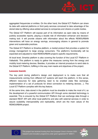 This project has received funding from the European Union’s Horizon 2020
research and innovation programme under grant agreement N° 646511.
ICT
aggregated frequencies or entities. On the other hand, the Global ICT Platform can share
its data with external platforms or third party services conceived to take advantage of the
stored data by offering value-added services to companies and citizens or public bodies.
The Global ICT Platform will expose part of its information as open data by means of
publicly accessible reports, playing a double role of information enhancer and decision-
making tool. It will provide citizens with information about the effects REMOURBAN
interventions will have on energy savings, encouraging citizens in general to promote
green and sustainable practices.
The Global ICT Platform is Smarkia platform, a market product that provides a system for
energy management to large energy consumers. The platform’s functionality will be
expanded and adjusted to meet REMOURBAN project’s specific requirements.
At local level, Smarkia platform is also covering the function of the Local ICT Platform in
Valladolid. This platform is ready to gather the measures coming from the energy and
mobility local metering devices. Besides, it provides an internal procedure to send data to
the Global ICT Platform, fulfilling in this way main needs and objectives of the project.
Lessons learnt:
The key point during platform’s design and deployment is to make sure that all
measurements coming from different IoT systems will reach the platform. In this sense,
different resources for data gathering need to be enabled (data files exchange,
implementation of a set of protocols for direct connection to metering devices…). The
Local ICT Platform complies with this key feature.
At the same time, data stored in the platform must be sharable to make the most of it, so
the development of a powerful communication API through some standard technology is
essential. This is ensured by the Global ICT Platform that can exchange data through a
standard REST API with other local platforms and also with external services in order to
assure scalability interoperability and replicability, which are the main values of the
REMOURBAN project.
 