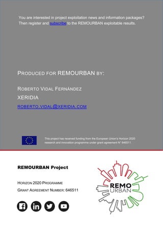 This project has received funding from the European Union’s Horizon 2020
research and innovation programme under grant agreement N° 646511.
REMOURBAN Project
HORIZON 2020 PROGRAMME
GRANT AGREEMENT NUMBER: 646511
WWW.REMOURBAN.EU
PRODUCED FOR REMOURBAN BY:
ROBERTO VIDAL FERNÁNDEZ
XERIDIA
ROBERTO.VIDAL@XERIDIA.COM
You are interested in project exploitation news and information packages?
Then register and subscribe to the REMOURBAN exploitable results.
 