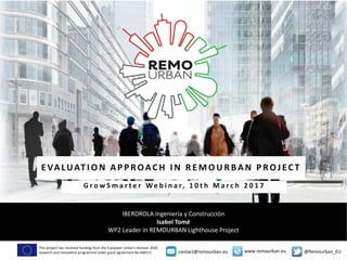 This project has received funding from the European Union’s Horizon 2020
research and innovation programme under grant agreement No 646511 @Remourban_EUwww.remourban.eucontact@remourban.eu
IBERDROLA Ingeniería y Construcción
Isabel Tomé
WP2 Leader in REMOURBAN Lighthouse Project
EVALUAT I O N AP P ROACH I N REMO URBAN P ROJEC TEVALUAT I O N AP P ROACH I N REMO URBAN P ROJEC T
G r o w S m a r t e r W e b i n a r, 1 0 t h M a r c h 2 0 1 7G r o w S m a r t e r W e b i n a r, 1 0 t h M a r c h 2 0 1 7
 