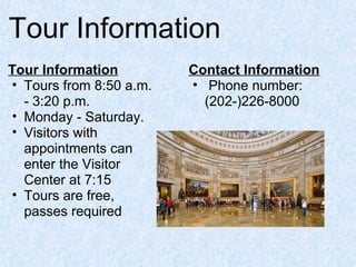 Tour Information
Tour Information
• Tours from 8:50 a.m.
- 3:20 p.m.
• Monday - Saturday.
• Visitors with
appointments can
enter the Visitor
Center at 7:15
• Tours are free,
passes required
Contact Information
• Phone number:
(202-)226-8000
 