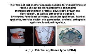 thorough grounding in orofacial physiology, growth and
development, as well as orthodontic diagnosis.
Synonyms: Functional corrector, vestibular appliances, Frankel
appliance, exercise device, oral gymnastics, orofacial orthopedic
appliance, functional regulator.
The FR is not just another appliance suitable for indiscriminate or
routine use but an exercising device demanding
a.,b.,c. Fränkel appliance type I (FR-I))
 