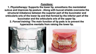 Functions:
1. Physiotherapy: Supports the lower lip, smoothens the mentolabial
sulcus and improves lip posture . Along with buccal shields overcome the
structural imbalance between the superior part of the buccinator and
orbicularis oris of the lower lip and that formed by the inferior part of the
buccinator and the orbicularis oris of the upper lip.
2. Forced training: The main function of lip pads is to prevent the
hyperactive mentalis from raising the lower lip.
 