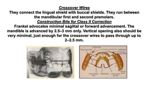 Crossover Wires
They connect the lingual shield with buccal shields. They run between
the mandibular first and second premolars.
Construction Bite for Class II Correction
Frankel advocates minimal sagittal or forward advancement. The
mandible is advanced by 2.5–3 mm only. Vertical opening also should be
very minimal, just enough for the crossover wires to pass through up to
2–2.5 mm.
 