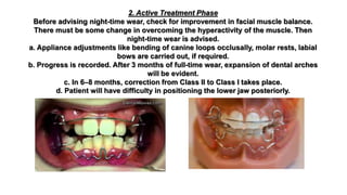 2. Active Treatment Phase
Before advising night-time wear, check for improvement in facial muscle balance.
There must be some change in overcoming the hyperactivity of the muscle. Then
night-time wear is advised.
a. Appliance adjustments like bending of canine loops occlusally, molar rests, labial
bows are carried out, if required.
b. Progress is recorded. After 3 months of full-time wear, expansion of dental arches
will be evident.
c. In 6–8 months, correction from Class II to Class I takes place.
d. Patient will have difficulty in positioning the lower jaw posteriorly.
 