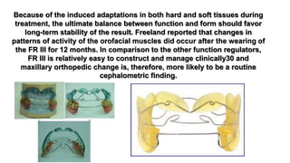 Because of the induced adaptations in both hard and soft tissues during
treatment, the ultimate balance between function and form should favor
long-term stability of the result. Freeland reported that changes in
patterns of activity of the orofacial muscles did occur after the wearing of
the FR III for 12 months. In comparison to the other function regulators,
FR III is relatively easy to construct and manage clinically30 and
maxillary orthopedic change is, therefore, more likely to be a routine
cephalometric finding.
 