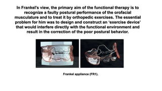 In Frankel’s view, the primary aim of the functional therapy is to
recognize a faulty postural performance of the orofacial
musculature and to treat it by orthopedic exercises. The essential
problem for him was to design and construct an ‘exercise device’
that would interfere directly with the functional environment and
result in the correction of the poor postural behavior.
Frankel appliance (FR1).
 