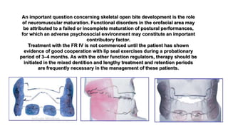 An important question concerning skeletal open bite development is the role
of neuromuscular maturation. Functional disorders in the orofacial area may
be attributed to a failed or incomplete maturation of postural performances,
for which an adverse psychosocial environment may constitute an important
contributory factor.
Treatment with the FR IV is not commenced until the patient has shown
evidence of good cooperation with lip seal exercises during a probationary
period of 3–4 months. As with the other function regulators, therapy should be
initiated in the mixed dentition and lengthy treatment and retention periods
are frequently necessary in the management of these patients.
 